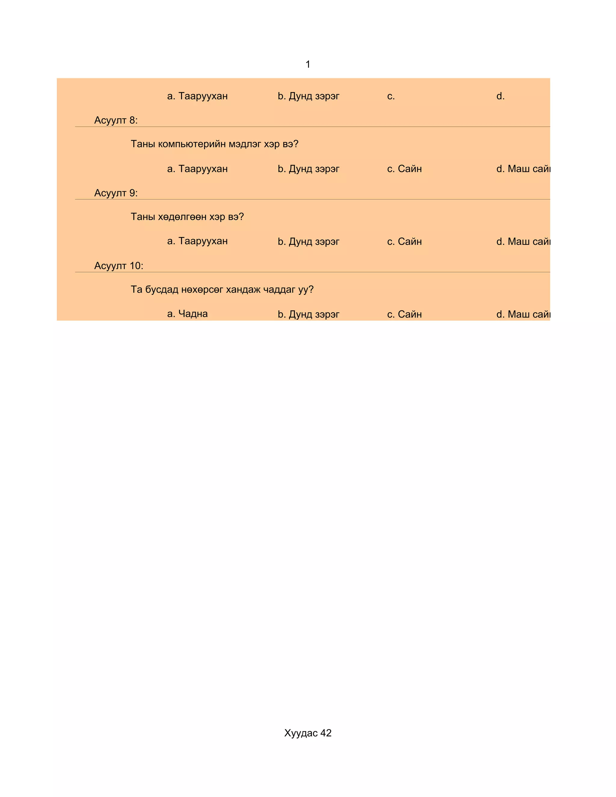 1


              a. Тааруухан         b. Дунд зэрэг   c.        d.

Асуулт 8:

       Таны компьютерийн мэдлэг хэр вэ?

              a. Тааруухан         b. Дунд зэрэг   c. Сайн   d. Маш сайн

Асуулт 9:

       Таны хөдөлгөөн хэр вэ?

              a. Тааруухан         b. Дунд зэрэг   c. Сайн   d. Маш сайн

Асуулт 10:

       Та бусдад нөхөрсөг хандаж чаддаг уу?

              a. Чадна             b. Дунд зэрэг   c. Сайн   d. Маш сайн




                                     Хуудас 42
 
