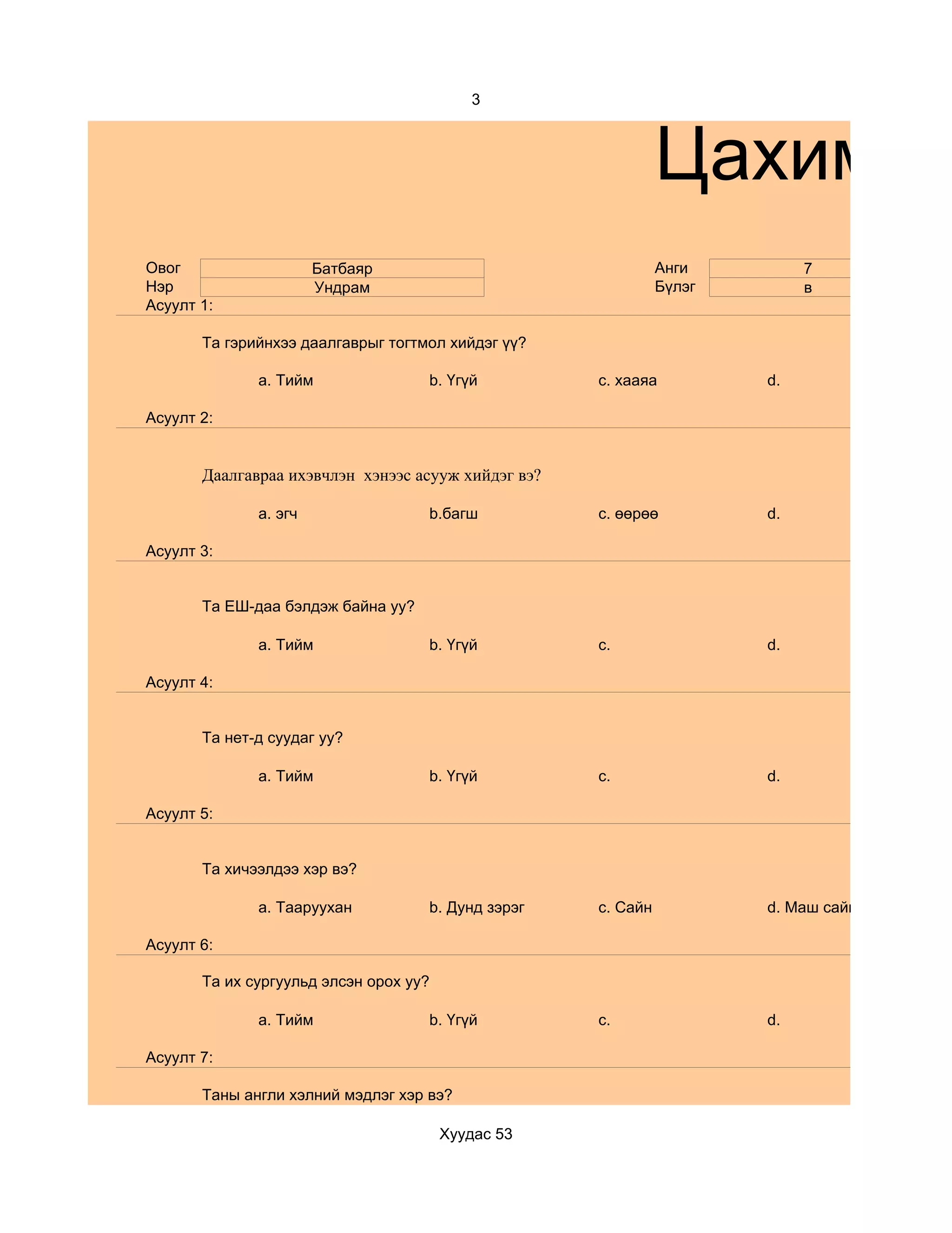 3



                                                               Цахим су
Овог                   Батбаяр                                 Анги         7
Нэр                    Ундрам                                  Бүлэг        в
Асуулт 1:

       Та гэрийнхээ даалгаврыг тогтмол хийдэг үү?

              a. Тийм               b. Үгүй          c. хааяа          d.

Асуулт 2:


       Даалгавраа ихэвчлэн хэнээс асууж хийдэг вэ?

              a. эгч                b.багш           c. өөрөө          d.

Асуулт 3:


       Та ЕШ-даа бэлдэж байна уу?

              a. Тийм               b. Үгүй          c.                d.

Асуулт 4:


       Та нет-д суудаг уу?

              a. Тийм               b. Үгүй          c.                d.

Асуулт 5:


       Та хичээлдээ хэр вэ?

              a. Тааруухан          b. Дунд зэрэг    c. Сайн           d. Маш сайн

Асуулт 6:

       Та их сургуульд элсэн орох уу?

              a. Тийм               b. Үгүй          c.                d.

Асуулт 7:

       Таны англи хэлний мэдлэг хэр вэ?

                                        Хуудас 53
 