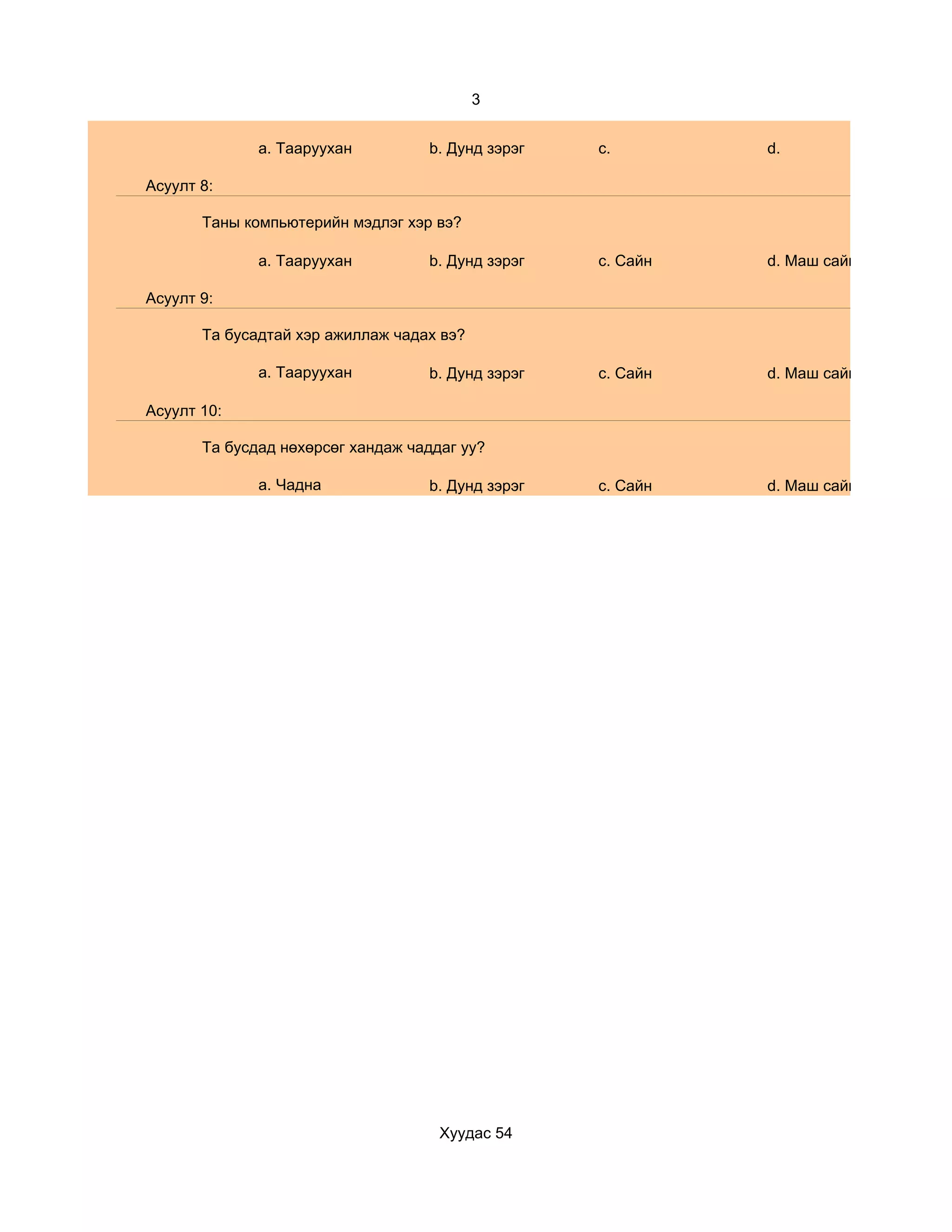 3


              a. Тааруухан         b. Дунд зэрэг   c.        d.

Асуулт 8:

       Таны компьютерийн мэдлэг хэр вэ?

              a. Тааруухан         b. Дунд зэрэг   c. Сайн   d. Маш сайн

Асуулт 9:

       Та бусадтай хэр ажиллаж чадах вэ?

              a. Тааруухан         b. Дунд зэрэг   c. Сайн   d. Маш сайн

Асуулт 10:

       Та бусдад нөхөрсөг хандаж чаддаг уу?

              a. Чадна             b. Дунд зэрэг   c. Сайн   d. Маш сайн




                                     Хуудас 54
 