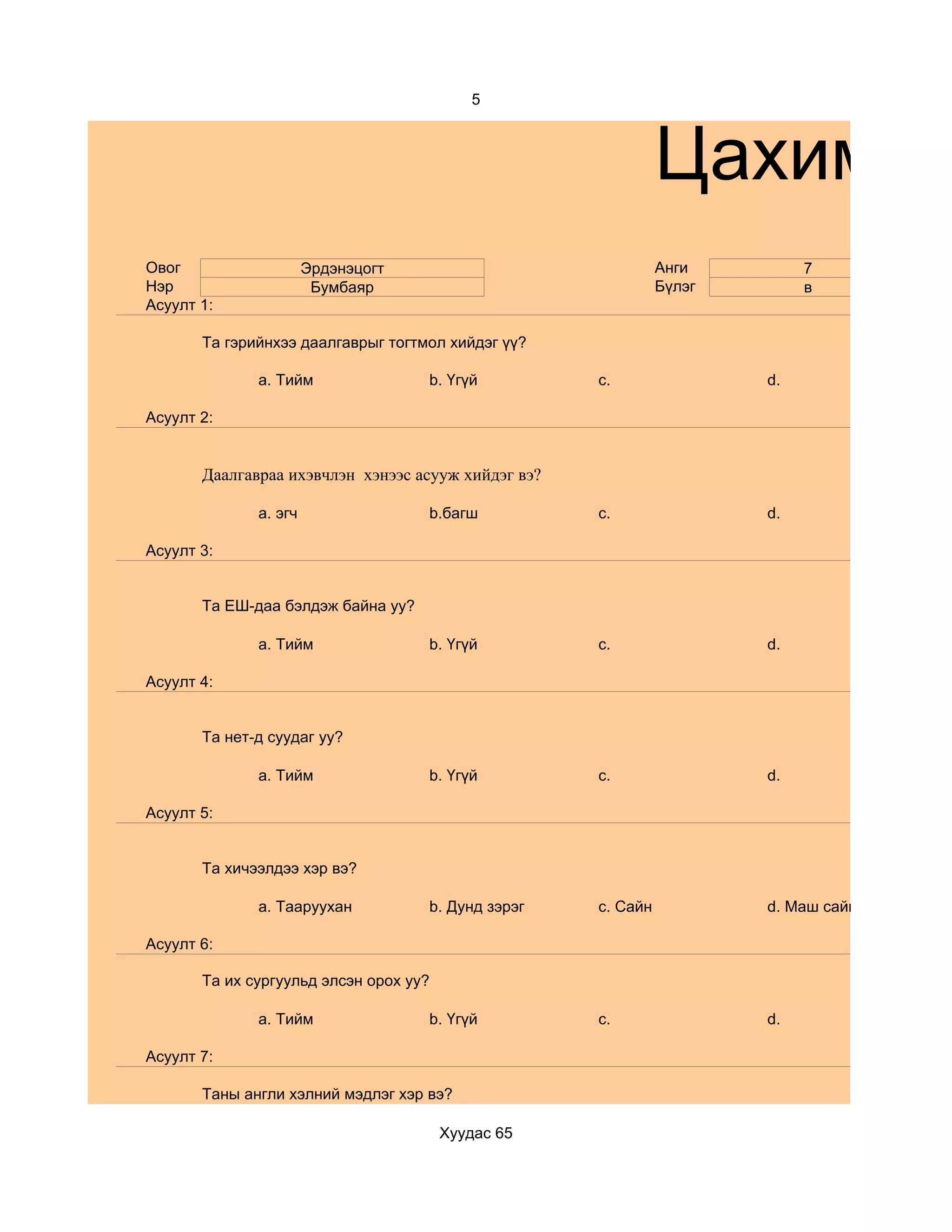 5



                                                               Цахим су
Овог                   Эрдэнэцогт                              Анги         7
Нэр                     Бумбаяр                                Бүлэг        в
Асуулт 1:

       Та гэрийнхээ даалгаврыг тогтмол хийдэг үү?

              a. Тийм               b. Үгүй          c.                d.

Асуулт 2:


       Даалгавраа ихэвчлэн хэнээс асууж хийдэг вэ?

              a. эгч                b.багш           c.                d.

Асуулт 3:


       Та ЕШ-даа бэлдэж байна уу?

              a. Тийм               b. Үгүй          c.                d.

Асуулт 4:


       Та нет-д суудаг уу?

              a. Тийм               b. Үгүй          c.                d.

Асуулт 5:


       Та хичээлдээ хэр вэ?

              a. Тааруухан          b. Дунд зэрэг    c. Сайн           d. Маш сайн

Асуулт 6:

       Та их сургуульд элсэн орох уу?

              a. Тийм               b. Үгүй          c.                d.

Асуулт 7:

       Таны англи хэлний мэдлэг хэр вэ?

                                        Хуудас 65
 