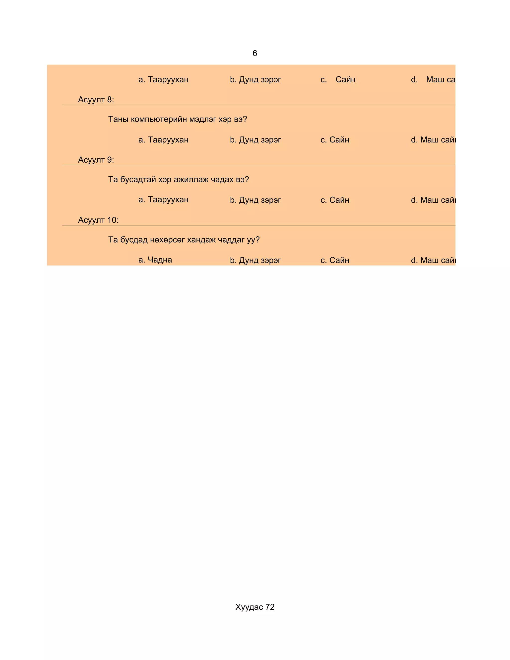 6


              a. Тааруухан         b. Дунд зэрэг   c.   Сайн   d. Маш сайн

Асуулт 8:

       Таны компьютерийн мэдлэг хэр вэ?

              a. Тааруухан         b. Дунд зэрэг   c. Сайн     d. Маш сайн

Асуулт 9:

       Та бусадтай хэр ажиллаж чадах вэ?

              a. Тааруухан         b. Дунд зэрэг   c. Сайн     d. Маш сайн

Асуулт 10:

       Та бусдад нөхөрсөг хандаж чаддаг уу?

              a. Чадна             b. Дунд зэрэг   c. Сайн     d. Маш сайн




                                     Хуудас 72
 