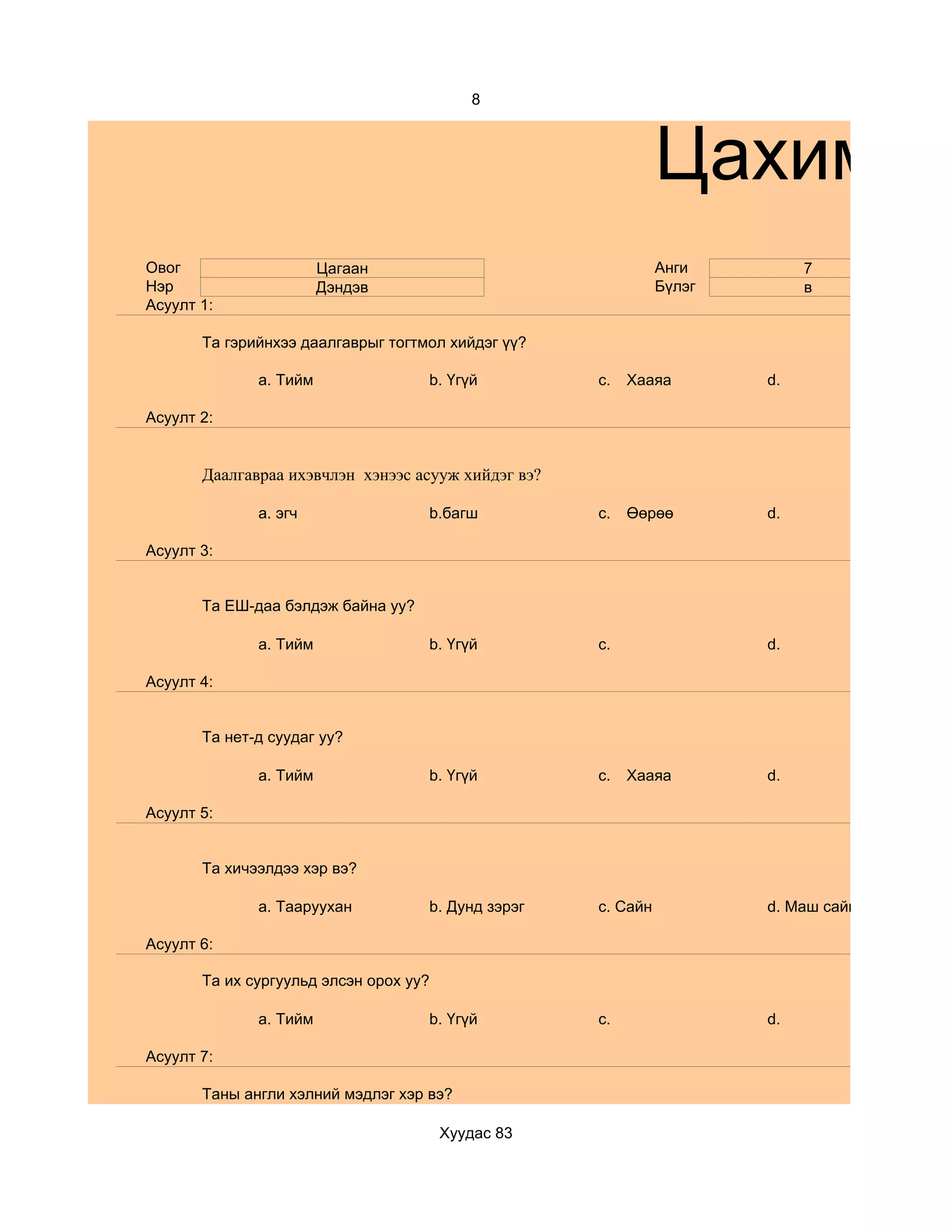 8



                                                               Цахим су
Овог                    Цагаан                                 Анги         7
Нэр                     Дэндэв                                 Бүлэг        в
Асуулт 1:

       Та гэрийнхээ даалгаврыг тогтмол хийдэг үү?

              a. Тийм               b. Үгүй          c.   Хааяа        d.

Асуулт 2:


       Даалгавраа ихэвчлэн хэнээс асууж хийдэг вэ?

              a. эгч                b.багш           c.   Өөрөө        d.

Асуулт 3:


       Та ЕШ-даа бэлдэж байна уу?

              a. Тийм               b. Үгүй          c.                d.

Асуулт 4:


       Та нет-д суудаг уу?

              a. Тийм               b. Үгүй          c.   Хааяа        d.

Асуулт 5:


       Та хичээлдээ хэр вэ?

              a. Тааруухан          b. Дунд зэрэг    c. Сайн           d. Маш сайн

Асуулт 6:

       Та их сургуульд элсэн орох уу?

              a. Тийм               b. Үгүй          c.                d.

Асуулт 7:

       Таны англи хэлний мэдлэг хэр вэ?

                                        Хуудас 83
 