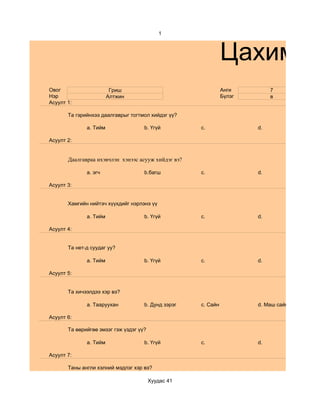 1



                                                               Цахим су
Овог                     Гриш                                  Анги         7
Нэр                     Алтжин                                 Бүлэг        в
Асуулт 1:

       Та гэрийнхээ даалгаврыг тогтмол хийдэг үү?

              a. Тийм                b. Үгүй         c.                d.

Асуулт 2:


       Даалгавраа ихэвчлэн хэнээс асууж хийдэг вэ?

              a. эгч                 b.багш          c.                d.

Асуулт 3:


       Хамгийн нийтэч хүүхдийг нэрлэнэ үү

              a. Тийм                b. Үгүй         c.                d.

Асуулт 4:


       Та нет-д суудаг уу?

              a. Тийм                b. Үгүй         c.                d.

Асуулт 5:


       Та хичээлдээ хэр вэ?

              a. Тааруухан           b. Дунд зэрэг   c. Сайн           d. Маш сайн

Асуулт 6:

       Та өөрийгөө эмзэг гэж үздэг үү?

              a. Тийм                b. Үгүй         c.                d.

Асуулт 7:

       Таны англи хэлний мэдлэг хэр вэ?

                                         Хуудас 41
 