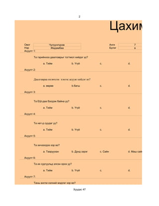 2



                                                               Цахим су
Овог               Чулуунпүрэв                                 Анги         7
Нэр                 Жадамбаа                                   Бүлэг        в
Асуулт 1:

       Та гэрийнхээ даалгаврыг тогтмол хийдэг үү?

              a. Тийм               b. Үгүй          c.                d.

Асуулт 2:


       Даалгавраа ихэвчлэн хэнээс асууж хийдэг вэ?

              a. өөрөө              b.багш           c.                d.

Асуулт 3:


       Та ЕШ-даа бэлдэж байна уу?

              a. Тийм               b. Үгүй          c.                d.

Асуулт 4:


       Та нет-д суудаг уу?

              a. Тийм               b. Үгүй          c.                d.

Асуулт 5:


       Та хичээлдээ хэр вэ?

              a. Тааруухан          b. Дунд зэрэг    c. Сайн           d. Маш сайн

Асуулт 6:

       Та их сургуульд элсэн орох уу?

              a. Тийм               b. Үгүй          c.                d.

Асуулт 7:

       Таны англи хэлний мэдлэг хэр вэ?

                                        Хуудас 47
 
