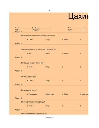 3



                                                               Цахим су
Овог                   Батбаяр                                 Анги         7
Нэр                    Ундрам                                  Бүлэг        в
Асуулт 1:

       Та гэрийнхээ даалгаврыг тогтмол хийдэг үү?

              a. Тийм               b. Үгүй          c. хааяа          d.

Асуулт 2:


       Даалгавраа ихэвчлэн хэнээс асууж хийдэг вэ?

              a. эгч                b.багш           c. өөрөө          d.

Асуулт 3:


       Та ЕШ-даа бэлдэж байна уу?

              a. Тийм               b. Үгүй          c.                d.

Асуулт 4:


       Та нет-д суудаг уу?

              a. Тийм               b. Үгүй          c.                d.

Асуулт 5:


       Та хичээлдээ хэр вэ?

              a. Тааруухан          b. Дунд зэрэг    c. Сайн           d. Маш сайн

Асуулт 6:

       Та их сургуульд элсэн орох уу?

              a. Тийм               b. Үгүй          c.                d.

Асуулт 7:

       Таны англи хэлний мэдлэг хэр вэ?

                                        Хуудас 53
 