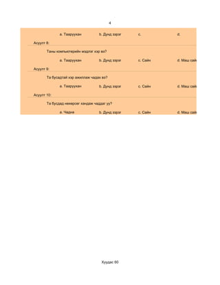 4


              a. Тааруухан         b. Дунд зэрэг   c.        d.

Асуулт 8:

       Таны компьютерийн мэдлэг хэр вэ?

              a. Тааруухан         b. Дунд зэрэг   c. Сайн   d. Маш сайн

Асуулт 9:

       Та бусадтай хэр ажиллаж чадах вэ?

              a. Тааруухан         b. Дунд зэрэг   c. Сайн   d. Маш сайн

Асуулт 10:

       Та бусдад нөхөрсөг хандаж чаддаг уу?

              a. Чадна             b. Дунд зэрэг   c. Сайн   d. Маш сайн




                                     Хуудас 60
 