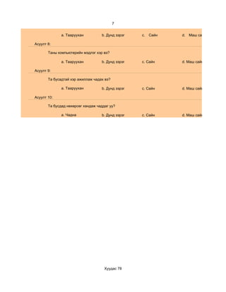 7


              a. Тааруухан         b. Дунд зэрэг   c.   Сайн   d. Маш сайн

Асуулт 8:

       Таны компьютерийн мэдлэг хэр вэ?

              a. Тааруухан         b. Дунд зэрэг   c. Сайн     d. Маш сайн

Асуулт 9:

       Та бусадтай хэр ажиллаж чадах вэ?

              a. Тааруухан         b. Дунд зэрэг   c. Сайн     d. Маш сайн

Асуулт 10:

       Та бусдад нөхөрсөг хандаж чаддаг уу?

              a. Чадна             b. Дунд зэрэг   c. Сайн     d. Маш сайн




                                     Хуудас 78
 