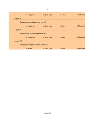 10


              a. Тааруухан         b. Дунд зэрэг   c.   Сайн   d. Маш сайн

Асуулт 8:

       Таны компьютерийн мэдлэг хэр вэ?

              a. Тааруухан         b. Дунд зэрэг   c. Сайн     d. Маш сайн

Асуулт 9:

       Та бусадтай хэр ажиллаж чадах вэ?

              a. Тааруухан         b. Дунд зэрэг   c. Сайн     d. Маш сайн

Асуулт 10:

       Та бусдад нөхөрсөг хандаж чаддаг уу?

              a. Чадна             b. Дунд зэрэг   c. Сайн     d. Маш сайн




                                     Хуудас 96
 