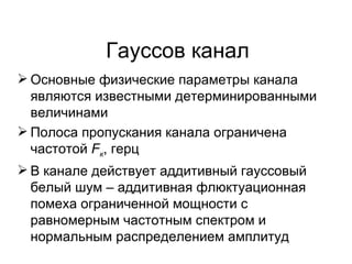 Гауссов канал Основные физические параметры канала являются известными детерминированными величинами Полоса пропускания канала ограничена частотой  F к , герц В канале действует аддитивный гауссовый белый шум – аддитивная флюктуационная помеха ограниченной мощности с равномерным частотным спектром и нормальным распределением амплитуд 
