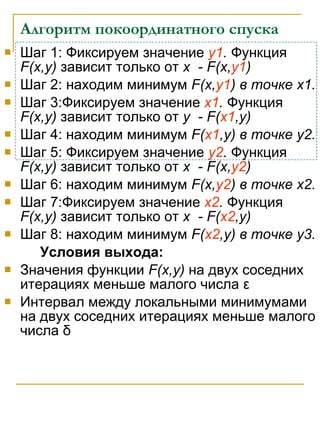Алгоритм покоординатного спуска Шаг 1: Фиксируем значение  y1 .   Функция  F(x,y)   зависит только от  x  - F(x, y1 ) Шаг 2: находим минимум  F(x, y1 )  в точке  x1. Шаг  3 :Фиксируем значение  x1 .   Функция  F(x,y)   зависит только от  y  - F( x1 ,y) Шаг  4 : находим минимум  F( x1 ,y)  в точке  y2. Шаг  5 : Фиксируем значение  y2 .   Функция  F(x,y)   зависит только от  x  - F(x, y2 ) Шаг  6 : находим минимум  F(x, y2 )  в точке  x2. Шаг  7 :Фиксируем значение  x2 .   Функция  F(x,y)   зависит только от  x  - F( x2 ,y) Шаг  8 : находим минимум  F( x2 ,y)  в точке  y3. Условия выхода: Значения функции  F(x,y)   на двух соседних итерациях меньше малого числа   ε Интервал   между локальными минимумами на двух соседних итерациях меньше малого числа   δ   