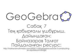GeoGebra Сабақ  7 Тең қабырғалы үшбұрыш. Дайындаған : Байназаров Талғат Пайдаланған ресурс:   http://mathandmultimedia.com/2009/11/09/geogebra-tutorial-2-constructing-an-equilateral-trianlge/ 