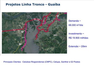 Demanda ~  68.000 m³/dia  Investimento ~  R$ 19.900 milhões Extensão ~ 20km Principais Clientes:  Celulose Riograndense (CMPC), Celupa, Santher e 02 Postos  Projetos Linha Tronco - Guaíba 