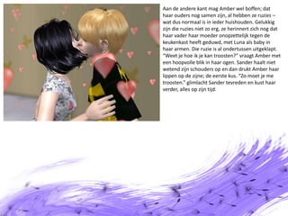 Aan de andere kant mag Amber wel boffen; dat haar ouders nog samen zijn, al hebben ze ruzies – wat dus normaal is in ieder huishouden. Gelukkig zijn die ruzies niet zo erg, ze herinnert zich nog dat haar vader haar moeder onopzettelijk tegen de keukenkast heeft geduwd, met Luna als baby in haar armen. Die ruzie is al ondertussen uitgeklapt. “Weet je hoe ik je kan troosten?” vraagt Amber met een hoopvolle blik in haar ogen. Sander haalt niet wetend zijn schouders op en dan drukt Amber haar lippen op de zijne; de eerste kus. “Zo moet je me troosten.” glimlacht Sander tevreden en kust haar verder, alles op zijn tijd.
