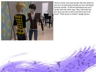 Siemen schrikt. Hoe weet Sander dat? Dan denkt hij aan Ines, ze heeft waarschijnlijk aan haar allerliefste broertje verteld. “Is dat een bedreiging voor jou?” Sander lacht dit echter weg. “Nee, natuurlijk niet joh. Als je op mijn zus bent, dat heb je niet in de hand.” “Zoals bij jou en Amber.” plaagt Siemen.