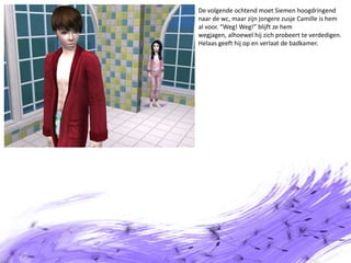De volgende ochtend moet Siemen hoogdringend naar de wc, maar zijn jongere zusje Camille is hem al voor. “Weg! Weg!” blijft ze hem wegjagen, alhoewel hij zich probeert te verdedigen. Helaas geeft hij op en verlaat de badkamer.