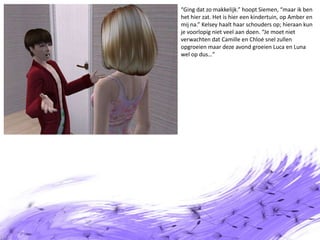 “Ging dat zo makkelijk.” hoopt Siemen, “maar ik ben het hier zat. Het is hier een kindertuin, op Amber en mij na.” Kelsey haalt haar schouders op; hieraan kun je voorlopig niet veel aan doen. “Je moet niet verwachten dat Camille en Chloé snel zullen opgroeien maar deze avond groeien Luca en Luna wel op dus…”