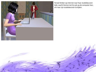Terwijl Amber op internet naar haar studiebeurzen kijkt, wacht Siemen tot hij ook op de computer kan; om naar zijn studiebeurzen te kijken.