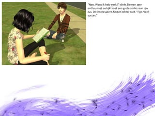 “Nee. Want ik heb werk!” klinkt Siemen zeer enthousiast en kijkt met een grote smile naar zijn zus. Dit interesseert Amber echter niet. “Fijn. Veel succes.”