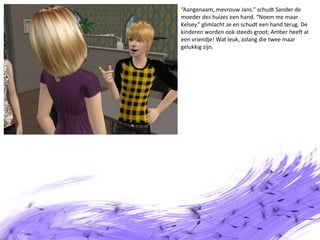 “Aangenaam, mevrouw Jans.” schudt Sander de moeder des huizes een hand. “Noem me maar Kelsey.” glimlacht ze en schudt een hand terug. De kinderen worden ook steeds groot; Amber heeft al een vriendje! Wat leuk, zolang die twee maar gelukkig zijn.