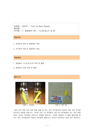 단원명 : 트리즈 - Tool for Best Design
중단원 :
차시명 : 7. 발명원리 40 - 15,29,30,31 & 23


학습개요


1. 유연성과 관련 된 발명원리 학습


2. 피드백과 관련 된 발명원리 학습




학습목표


1. 발명원리 15,29,30,31의 이해 및 활용

2. 발명원리 23의 이해 및 활용




들어가기




        사진 1. 유리병                      사진 2. PET 병


강한 것과 약한 것이 강한 힘을 받을 때 어느 것이 부서질까요? 당연히 약한 것이 부서질
것이라고 대답할 것입니다. 그러면 사진 1의 유리병과 사진 2의 PET병중에 어느 것이 강할
까요? 아마도 유리병이 강하다고 대답할 것입니다. 그런데 2층에서 이 둘을 떨어뜨릴 때
어느 것이 부서질까요? 당연히 유리병이 깨집니다. 논리가 이상하죠? 강한 것이 깨진다니.



                               - 1 -
 