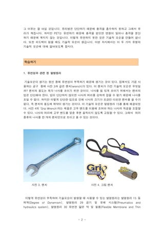 그 이유는 잘 아실 것입니다. 유리병은 단단하기 때문에 충격을 흡수하지 못하고 그래서 유
리가 깨집니다. 하지만 PET는 유연하기 때문에 충격을 받으면 변형이 일어나 충격을 분산
하기 때문에 깨지지 않는 것입니다. 이렇게 유연하지 못한 것은 기술적 모순을 만들어 냅니
다. 또한 피드백이 없을 때도 기술적 모순이 생깁니다. 이번 차시에서는 이 두 가지 유형의
기술적 모순에 대해 알아보도록 합시다.




학습하기
-->


1. 유연성과 관련 된 발명원리


기술모순이 생기는 원인 중에 유연성이 부족하기 때문에 생기는 것이 있다. 집에서도 가끔 사
용하는 공구 중에 사진 3과 같은 렌치(wrench)가 있다. 이 렌치가 가진 기술적 모순은 무엇일
까? 렌치의 용도는 육각 나사를 조이기 위한 것이다. 나사를 힘 있게 조이기 위해서는 렌치의
입은 단단해야 한다. 입이 단단하지 않으면 나사의 머리를 강하게 잡을 수 없기 때문에 나사를
조일 수 없다. 하지만 이렇게 단단한 입으로 인해 나사의 크기가 조금만 다르면 렌치를 쓸 수가
없다. 즉 렌치의 용도에 제약이 생기는 것이다. 이 기술적 모순은 발명원리 15를 통해 해결되었
다. 사진 4의 ‘Grip Wrench'라는 제품은 고무 밴드를 이용해 조여야 하는 나사의 직경을 조절할
수 있다. 나사의 머리에 고무 밴드를 맞춘 후엔 움직이지 않도록 고정할 수 있다. 그래서 여러
종류의 나사를 한 개의 렌치만으로 조이고 풀 수 있는 것이다.




      사진 3. 렌치                                사진 4. 그립 렌치



 이렇게 유연성이 부족하여 기술모순이 발생할 때 사용할 수 있는 발명원리는 발명원리 15 동
력학(Degree   of   Dynamism),   발명원리    29     공기   및   유체   시스템(Pneumatics   and
hydraulics system), 발명원리 30 유연한 얇은 막 및 필름(Flexible Membrane and Thin



                                     - 2 -
 