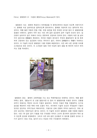 Films), 발명원리 31   다공성 물질(Porous Materials)이 있다.



 발명원리 15는    물체의 특성이나 외부환경을 각 동작단계마다 최상이 되도록 가변시키거
나, 물체를 서로 상대적으로 움직이도록 분리하거나, 물체를 가변되게 또는 움직이게 하는
것이다. 예를 들면 자동차 전동 거울, 위장 검진을 위한 유연한 내시경 등이 이 발명원리를
응용한 사례이다. 길에서 자주 보는 사진 4와 같은 입간판의 경우 기술적 모순이 있다. 입
간판이 넘어지지 않기 위해서 다리는 튼튼하게 고정되어 있어야 한다. 이렇게 되면 잘 넘어
지지 않으므로 안정성이 확보된다. 하지만 바람이 분다든지 무엇과 충돌하든지 할 때 튼튼
하게 고정되어 있는 입간판의 다리는 부러지기 쉽다. 따라서 신뢰성이나 수명이 악화되는
것이다. 이 기술적 모순은 발명원리 15를 이용해 해결되었다. 사진 4에 나온 것처럼 다리를
스프링으로 만든 것이다. 이 스프링은 일정 수준 이상의 힘이 걸릴 때 휘어져 다리가 부러
지는 것을 막아준다.




                    사진 5 유연 입간판



발명원리 29는     물체의 고체부품을 가스 또는 액체부품으로 대체하는 것이다. 예를 들면
라텍스 침대, "젤Gel"이 든 신발 깔창(사진 6) 등이 이 발명원리를 이용한 것이다. 건물을
세우기 위해서는 벽만이 아니라 기둥이 필요하다. 하지만 기둥은 벽을 지탱해주는 도구로
공간을 확보하기 위한 벽에 비해 소용이 적다. 여기에서 기술적 모순은 무엇일까? 기둥이
있으면 강도라는 유익기능이 확보되지만, 기둥으로 인해 건물의 무게가 늘어나고, 유효 공
간이 감소하는 유해기능이 생기는 것이다. 이 기술적 모순은 발명원리 29를 이용해 해결되
었다. 사진 7과 같은 공기 기둥을 가진 구조물은 무게가 그다지 증가하지 않으면서 벽이 설
수 있도록 강도를 보장해준다. 그리고 사진 8과 같은 도쿄돔은 이 원리를 응용한 것으로 크
기가 길이가 140m 이상, 높이가 61m 이상인 거대 구조물까지 세워졌다.




                                 - 3 -
 