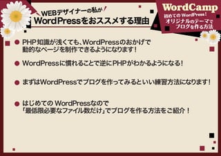Bデザイナーの私
              が
    WE                     初めての WordPress
                                         ！
  WordPressをおススメする理由       オリジナルのテーマで
                              ブログを作る方法


PHP知識が浅くても、
          WordPressのおかげで
動的なページを制作できるよ うになり ！
                   ます

WordPressに慣れることで逆にPHPがわかるようになる！

まずはWordPressでブログを作ってみるといい練習方法になります！


 はじめての WordPressなので
「最低限必要なファイ  ル数だけ」 でブログを作る方法をご紹介！
 