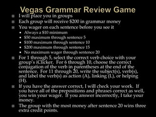 Vegas Grammar Review GameI will place you in groupsEach group will receive $200 in grammar moneyYou wager on each sentence before you see itAlways a $10 minimum$50 maximum through sentence 5$100 maximum through sentence 10$200 maximum through sentence 15No maximum wager through sentence 20For 1 through 5, select the correct verb choice with your group’s iClicker.  For 6 through 10, choose the correct conjugation of the verb in parentheses at the end of the sentence.  For 11 through 20, write the subject(s), verb(s), and label the verb(s) as action (A), linking (L), or helping (H).If you have the answer correct, I will check your work.  If you have all of the prepositions and phrases correct as well, you win your wager.  If you answer incorrectly, I take your money.The group with the most money after sentence 20 wins three extra credit points.