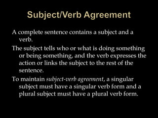 Subject/Verb AgreementA complete sentence contains a subject and a verb.  The subject tells who or what is doing something or being something, and the verb expresses the action or links the subject to the rest of the sentence.  To maintain subject-verb agreement, a singular subject must have a singular verb form and a plural subject must have a plural verb form.