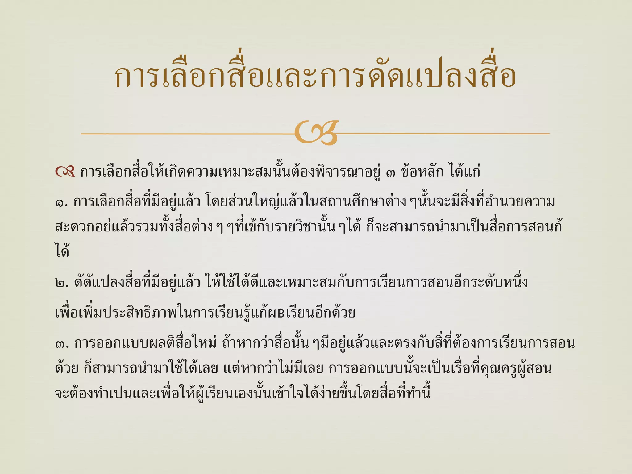 การเลือกสื่ อและการดัดแปลงสื่ อ
                         
 การเลือกสื่อให้ เกิดความเหมาะสมนั้นต้ องพิจารณาอยู่ ๓ ข้ อหลัก ได้ แก่
๑. การเลือกสื่อที่มีอยู่แล้ ว โดยส่วนใหญ่แล้ วในสถานศึกษาต่างๆนั้นจะมีส่งที่อานวยความ
                                                                              ิ ํ
สะดวกอย่แล้ วรวมทั้งสื่อต่างๆๆที่เข้ กบรายวิชานั้นๆได้ ก็จะสามารถนํามาเป็ นสื่อการสอนก้
                                            ั
ได้
๒. ดัดัแปลงสื่อที่มอยู่แล้ ว ให้ ใช้ ได้ ดีและเหมาะสมกับการเรียนการสอนอีกระดับหนึ่ง
                    ี
เพื่อเพิ่มประสิทธิภาพในการเรียนรู้แก้ ผ฿เรียนอีกด้ วย
๓. การออกแบบผลติส่อใหม่ ถ้ าหากว่าสื่อนั้นๆมีอยู่แล้ วและตรงกับสิ่ท่ต้องการเรียนการสอน
                         ื                                                  ี
ด้ วย ก็สามารถนํามาใช้ ได้ เลย แต่หากว่าไม่มีเลย การออกแบบนั้จะเป็ นเรื่อที่คุณครูผ้ ูสอน
จะต้ องทําเปนและเพื่อให้ ผ้ ูเรียนเองนั้นเข้ าใจได้ ง่ายขึ้นโดยสื่อที่ทานี้
                                                                       ํ
 