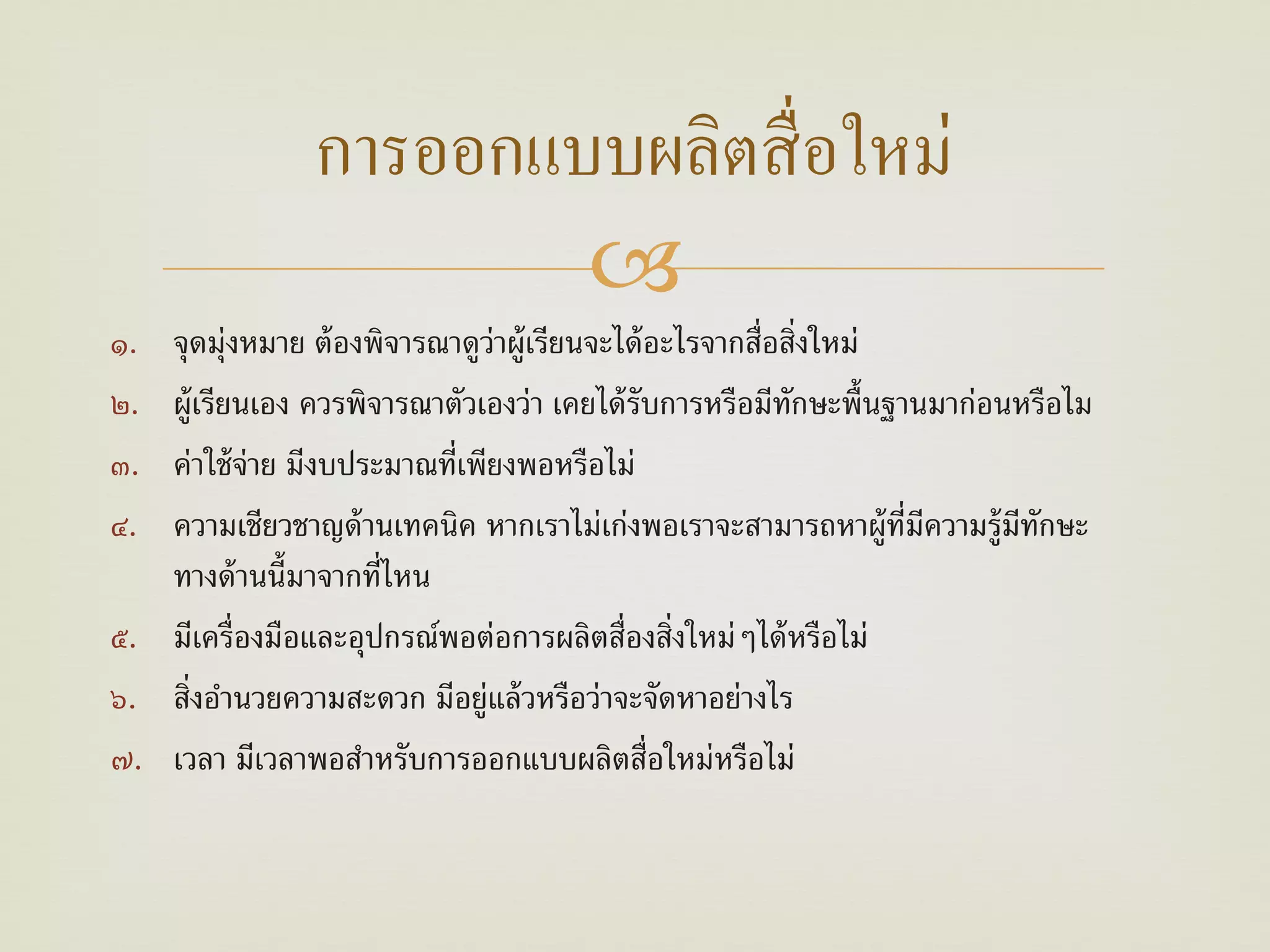 การออกแบบผลิตสื่ อใหม่
                        
๑. จุดมุ่งหมาย ต้ องพิจารณาดูว่าผู้เรียนจะได้ อะไรจากสื่อสิ่งใหม่
๒. ผู้เรียนเอง ควรพิจารณาตัวเองว่า เคยได้ รับการหรือมีทกษะพื้นฐานมาก่อนหรือไม
                                                          ั
๓. ค่าใช้ จ่าย มีงบประมาณที่เพียงพอหรือไม่
๔. ความเชียวชาญด้ านเทคนิค หากเราไม่เก่งพอเราจะสามารถหาผู้ท่มความรู้มทกษะ
                                                                  ี ี  ี ั
   ทางด้านน้ มาจากท่ไหน
               ี      ี
๕. มีเครื่องมือและอุปกรณ์พอต่อการผลิตสื่องสิ่งใหม่ๆได้ หรือไม่
๖. สิ่งอํานวยความสะดวก มีอยู่แล้ วหรือว่าจะจัดหาอย่างไร
๗. เวลา มีเวลาพอสําหรับการออกแบบผลิตสื่อใหม่หรือไม่
 