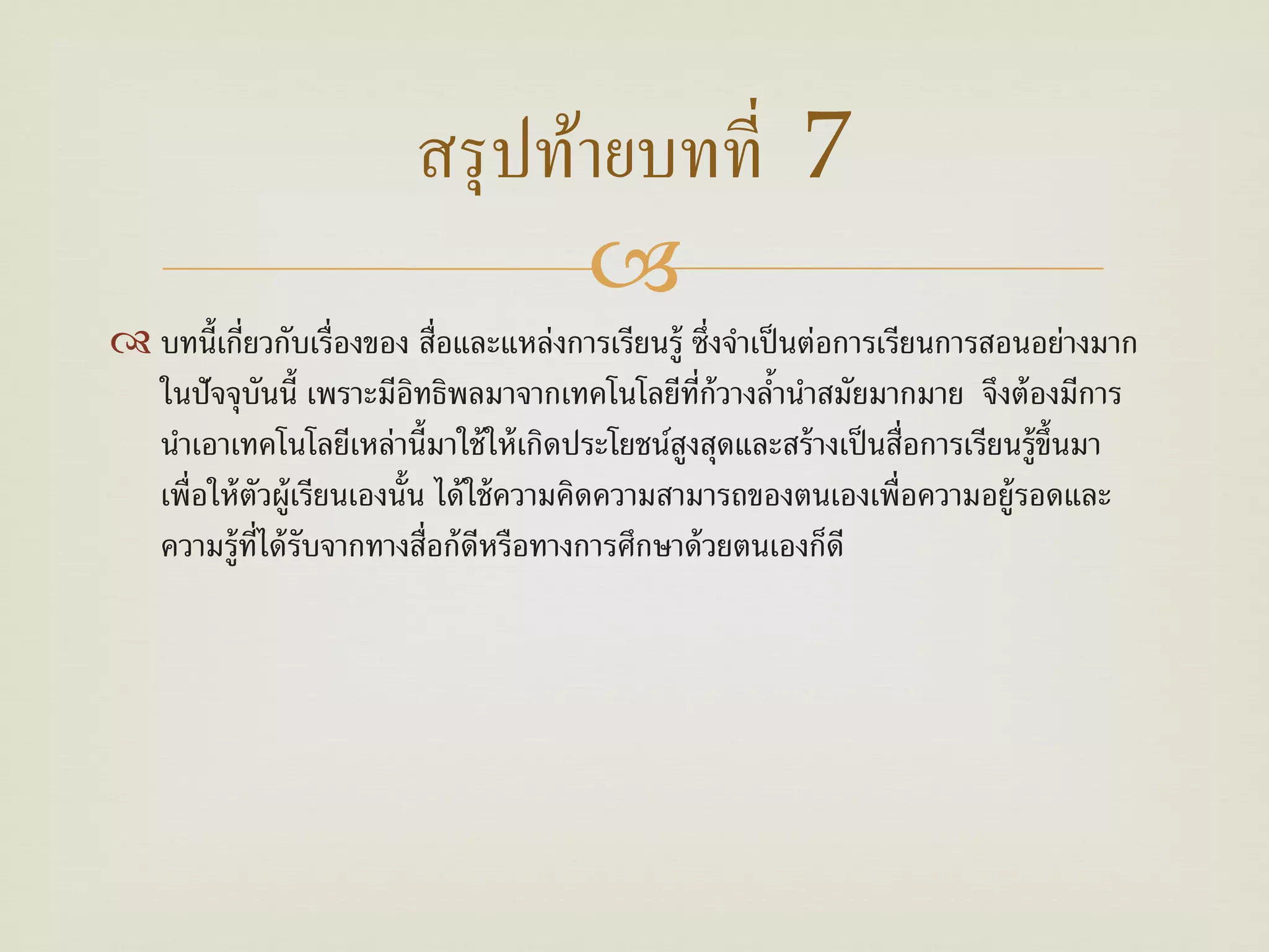 สรุ ปท้ายบทที่ 7
                                
 บทนี้เกี่ยวกับเรื่องของ สื่อและแหล่งการเรียนรู้ ซึ่งจําเป็ นต่อการเรียนการสอนอย่างมาก
  ในปัจจุบนนี้ เพราะมีอทธิพลมาจากเทคโนโลยีท่ก้วางลํานําสมัยมากมาย จึงต้ องมีการ
               ั            ิ                        ี     ้
  นําเอาเทคโนโลยีเหล่านี้มาใช้ ให้ เกิดประโยชน์สงสุดและสร้ างเป็ นสื่อการเรียนรู้ข้ นมา
                                                   ู                                ึ
  เพื่อให้ ตัวผู้เรียนเองนั้น ได้ ใช้ ความคิดความสามารถของตนเองเพื่อความอยู้รอดและ
  ความรู้ท่ได้ รับจากทางสื่อก้ ดีหรือทางการศึกษาด้ วยตนเองก็ดี
             ี
 