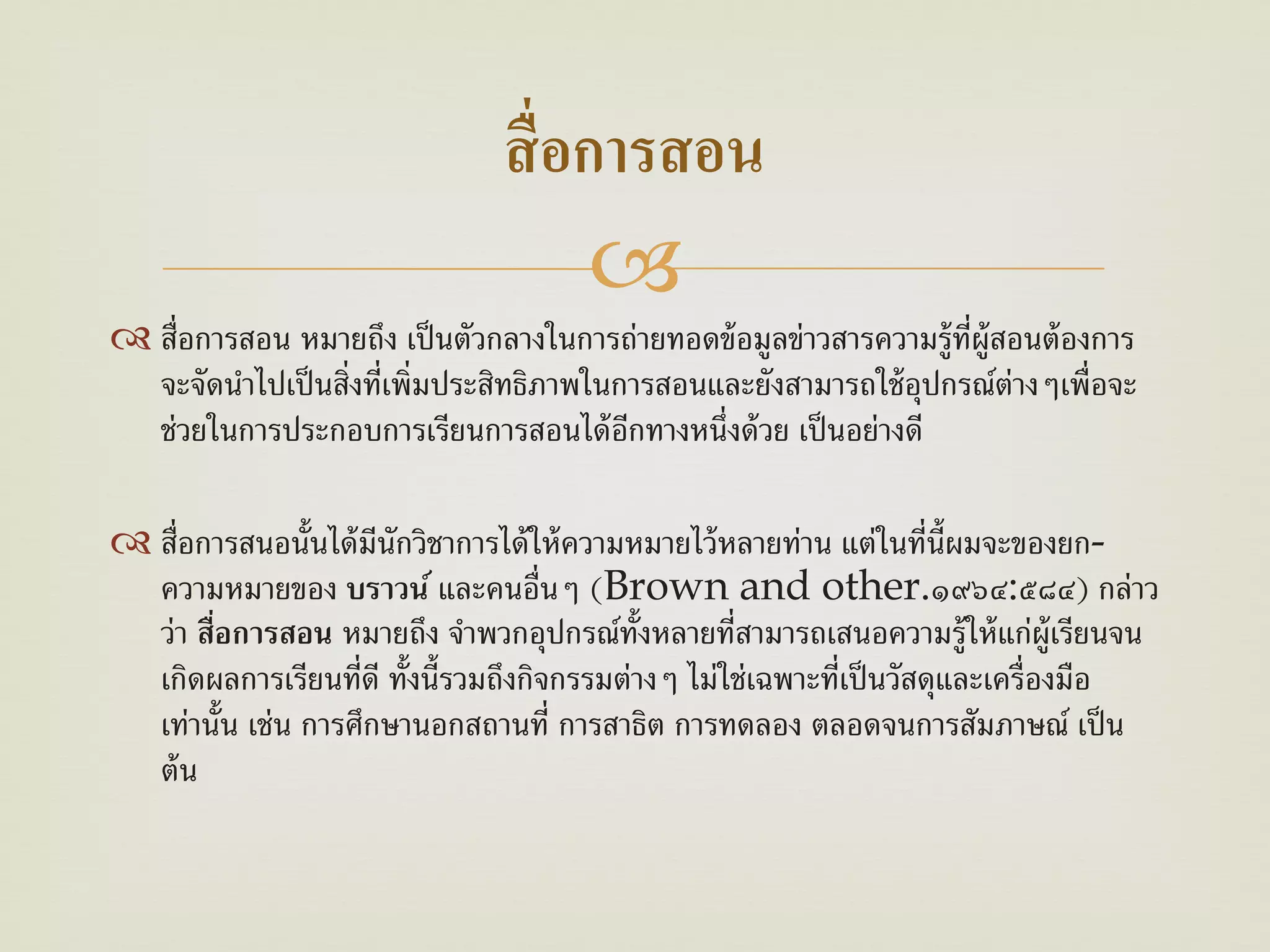 สื่ อการสอน
                                      
 สื่อการสอน หมายถึง เป็ นตัวกลางในการถ่ายทอดข้ อมูลข่าวสารความรู้ท่ผ้ ูสอนต้ องการ
                                                                    ี
  จะจัดนําไปเป็ นสิ่งที่เพิ่มประสิทธิภาพในการสอนและยังสามารถใช้ อปกรณ์ต่างๆเพื่อจะ
                                                                 ุ
  ช่วยในการประกอบการเรียนการสอนได้ อกทางหนึ่งด้ วย เป็ นอย่างดี
                                           ี

 สื่อการสนอนั้นได้ มีนักวิชาการได้ ให้ ความหมายไว้ หลายท่าน แต่ในที่น้ ผมจะของยก-
                                                                         ี
  ความหมายของ บราวน ์ และคนอื่นๆ (Brown and other.๑๙๖๔:๕๘๔) กล่าว
  ว่า สือการสอน หมายถึง จําพวกอุปกรณ์ท้งหลายที่สามารถเสนอความรู้ให้ แก่ผ้ ูเรียนจน
        ่                                    ั
  เกิดผลการเรียนที่ดี ทั้งนี้รวมถึงกิจกรรมต่างๆ ไม่ใช่เฉพาะที่เป็ นวัสดุและเครื่องมือ
  เท่านั้น เช่น การศึกษานอกสถานที่ การสาธิต การทดลอง ตลอดจนการสัมภาษณ์ เป็ น
  ต้ น
 