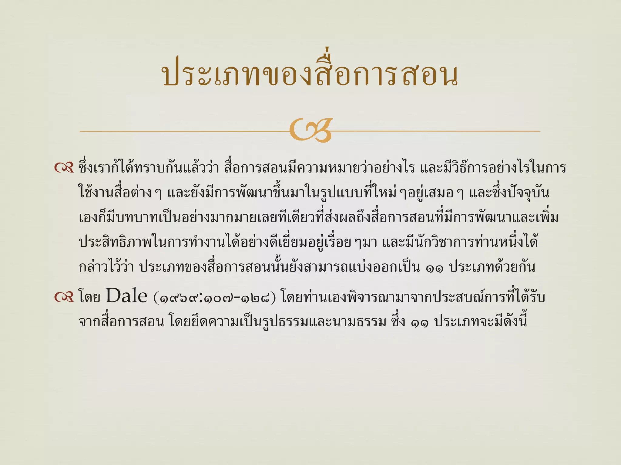 ประเภทของสื่ อการสอน
                        
 ซึ่งเราก้ ได้ ทราบกันแล้ วว่า สื่อการสอนมีความหมายว่าอย่างไร และมีวิธการอย่างไรในการ
                                                                       ๊
  ใช้ งานสื่อต่างๆ และยังมีการพัฒนาขึ้นมาในรูปแบบที่ใหม่ๆอยู่เสมอๆ และซึ่งปัจจุบน  ั
  เองก็มีบทบาทเป็ นอย่างมากมายเลยทีเดียวที่ส่งผลถึงสื่อการสอนที่มีการพัฒนาและเพิ่ม
  ประสิทธิภาพในการทํางานได้ อย่างดีเยี่ยมอยู่เรื่อยๆมา และมีนักวิชาการท่านหนึ่งได้
  กล่าวไว้ ว่า ประเภทของสื่อการสอนนั้นยังสามารถแบ่งออกเป็ น ๑๑ ประเภทด้ วยกัน
 โดย Dale (๑๙๖๙:๑๐๗-๑๒๘) โดยท่านเองพิจารณามาจากประสบณ์การที่ได้ รับ
  จากสื่อการสอน โดยยึดความเป็ นรูปธรรมและนามธรรม ซึ่ง ๑๑ ประเภทจะมีดงนี้      ั
 