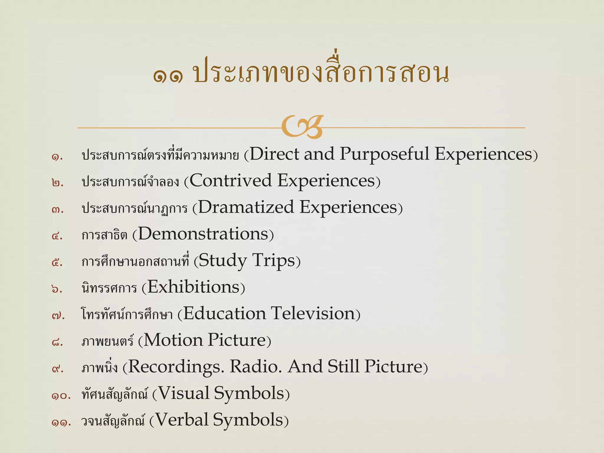 ๑๑ ประเภทของสื่ อการสอน
๑.                     ี
                                     Purposeful Experiences)
      ประสบการณ์ตรงที่มความหมาย (Direct and
๒.    ประสบการณ์จาลอง (Contrived Experiences)
                   ํ
๓.    ประสบการณ์นาฏการ (Dramatized Experiences)
๔.    การสาธต (Demonstrations)
              ิ
๕.    การศึกษานอกสถานที่ (Study Trips)
๖.    นิทรรศการ (Exhibitions)
๗.    โทรทัศน์การศึกษา (Education Television)
๘.    ภาพยนตร์ (Motion Picture)
๙.    ภาพนิ่ง (Recordings. Radio. And Still Picture)
๑๐.   ทัศนสัญลักณ์ (Visual Symbols)
๑๑.   วจนสัญลักณ์ (Verbal Symbols)
 