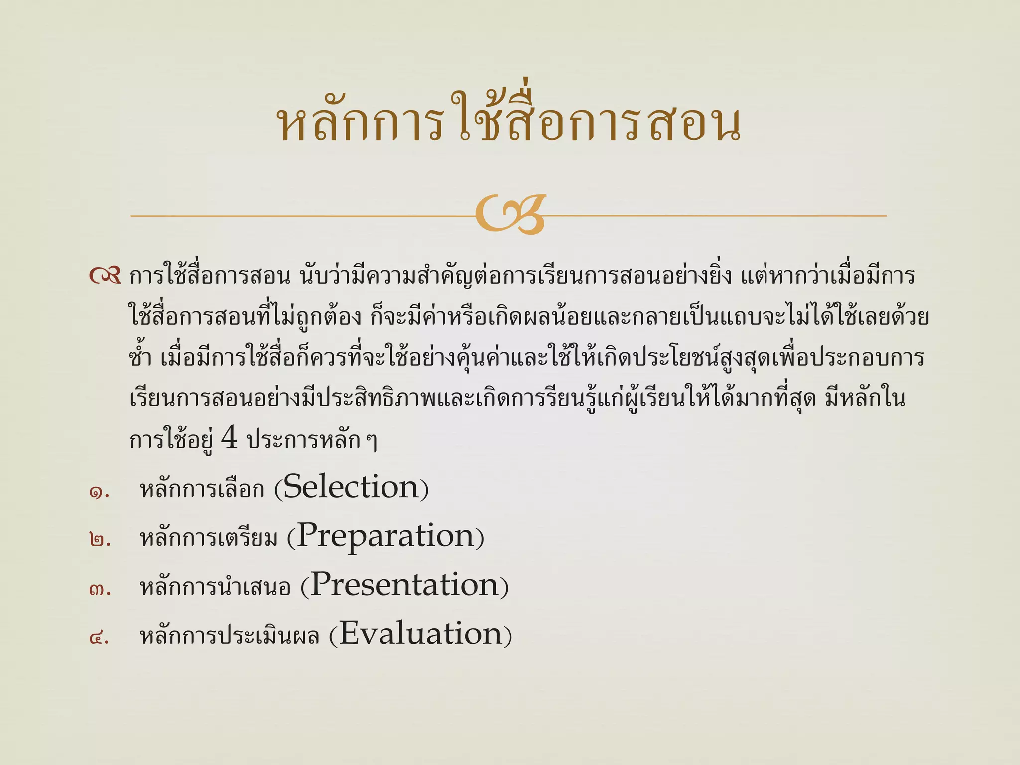 หลักการใช้สื่อการสอน
                            
 การใช้ ส่อการสอน นับว่ามีความสําคัญต่อการเรียนการสอนอย่างยิ่ง แต่หากว่าเมื่อมีการ
            ื
   ใช้ ส่อการสอนที่ไม่ถูกต้ อง ก็จะมีค่าหรือเกิดผลน้ อยและกลายเป็ นแถบจะไม่ได้ ใช้ เลยด้ วย
         ื
   ซํา เมื่อมีการใช้ ส่อก็ควรที่จะใช้ อย่างคุ้นค่าและใช้ ให้ เกิดประโยชน์สงสุดเพื่อประกอบการ
     ้                 ื                                                  ู
   เรียนการสอนอย่างมีประสิทธิภาพและเกิดการรียนรู้แก่ผ้ ูเรียนให้ ได้ มากที่สด มีหลักใน
                                                                                   ุ
   การใช้ อยู่ 4 ประการหลักๆ
๑. หลักการเลือก (Selection)
๒. หลักการเตรียม (Preparation)
๓. หลักการนําเสนอ (Presentation)
๔. หลักการประเมินผล (Evaluation)
 