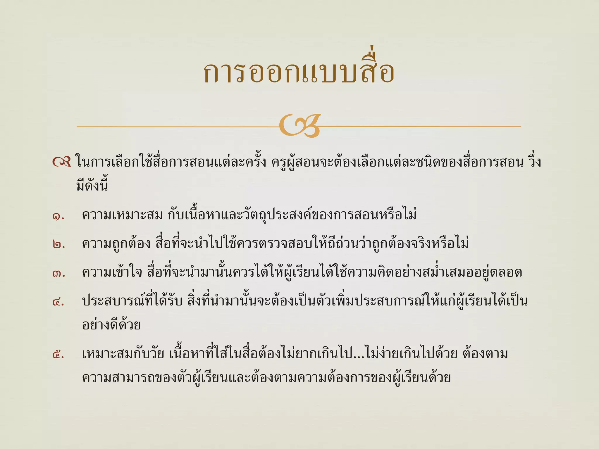 การออกแบบสื่ อ
                                 
 ในการเลือกใช้ ส่อการสอนแต่ละครั้ง ครูผ้ ูสอนจะต้ องเลือกแต่ละชนิดของสื่อการสอน วึ่ง
                   ื
   มีดังนี้
๑. ความเหมาะสม กับเนื้อหาและวัตถุประสงค์ของการสอนหรือไม่
๒. ความถูกต้ อง สื่อที่จะนําไปใช้ ควรตรวจสอบให้ ถถ่วนว่าถูกต้ องจริงหรือไม่
                                                         ี
๓. ความเข้ าใจ สื่อที่จะนํามานั้นควรได้ ให้ ผ้ ูเรียนได้ ใช้ ความคิดอย่างสมํ่าเสมออยู่ตลอด
๔. ประสบารณ์ท่ได้ รับ สิ่งที่นามานั้นจะต้ องเป็ นตัวเพิ่มประสบการณ์ให้ แก่ผ้ ูเรียนได้ เป็ น
                ี             ํ
    อย่างดีด้วย
๕. เหมาะสมกับวัย เนื้อหาที่ใส่ในสื่อต้ องไม่ยากเกินไป...ไม่ง่ายเกินไปด้ วย ต้ องตาม
    ความสามารถของตัวผู้เรียนและต้ องตามความต้ องการของผู้เรียนด้ วย
 