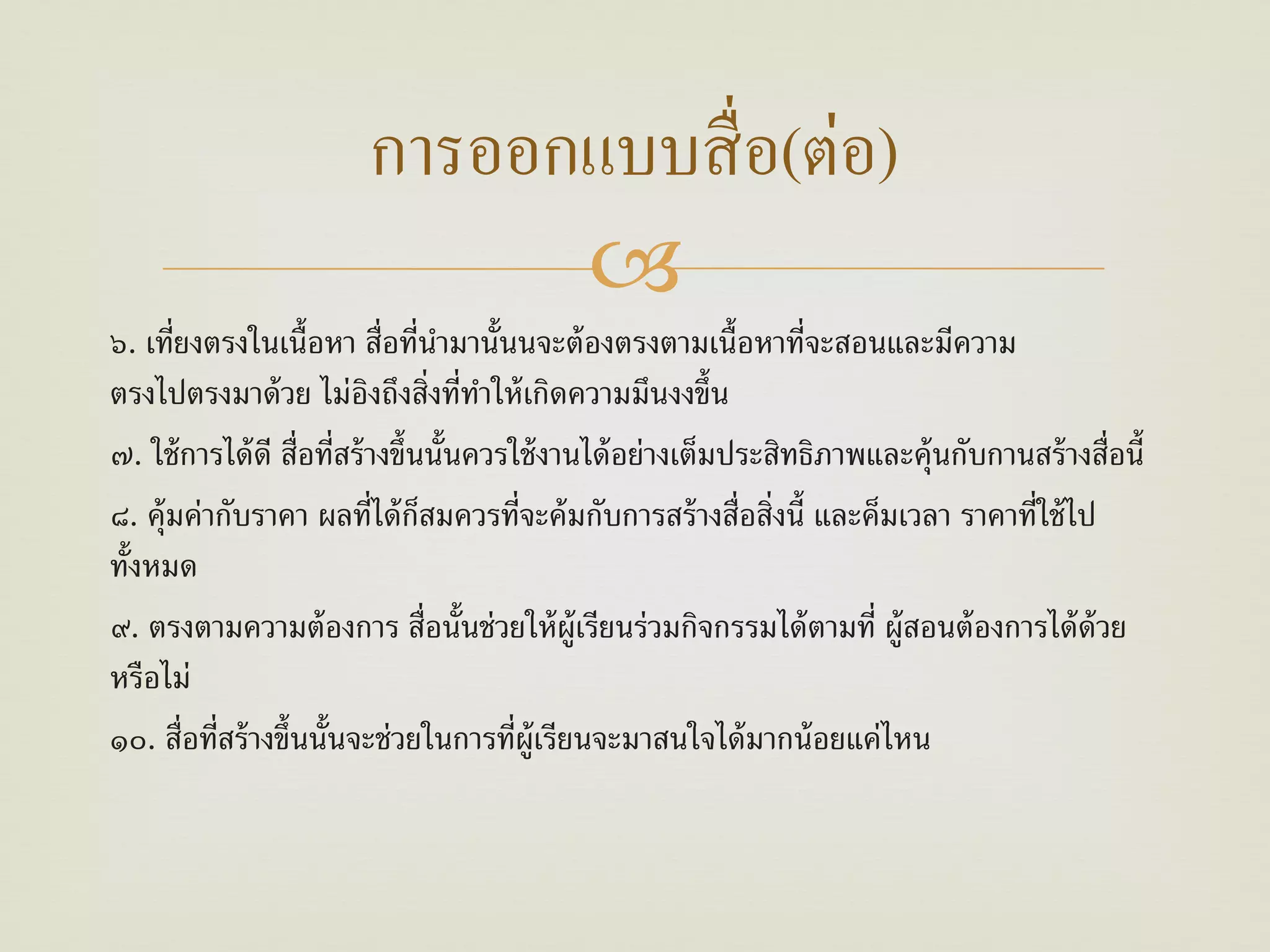 การออกแบบสื่ อ(ต่อ)
                              
๖. เที่ยงตรงในเนื้อหา สื่อที่นามานั้นนจะต้ องตรงตามเนื้อหาที่จะสอนและมีความ
                                    ํ
ตรงไปตรงมาด้ วย ไม่องถึงสิ่งที่ทาให้ เกิดความมึนงงขึ้น
                            ิ          ํ
๗. ใช้ การได้ ดี สื่อที่สร้ างขึ้นนั้นควรใช้ งานได้ อย่างเต็มประสิทธิภาพและคุ้นกับกานสร้ างสื่อนี้
๘. คุ้มค่ากับราคา ผลที่ได้ กสมควรที่จะค้ มกับการสร้ างสื่อสิ่งนี้ และค็มเวลา ราคาที่ใช้ ไป
                                  ็
ทั้งหมด
๙. ตรงตามความต้ องการ สื่อนั้นช่วยให้ ผ้ ูเรียนร่วมกิจกรรมได้ ตามที่ ผู้สอนต้ องการได้ ด้วย
หรือไม่
๑๐. สื่อที่สร้ างขึ้นนั้นจะช่วยในการที่ผ้ ูเรียนจะมาสนใจได้ มากน้ อยแค่ไหน
 