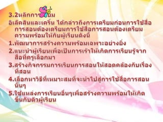 3.2หลักการเตียมอิเล็คสันและเคริ์น ได้กล่าวถึงการเตรียมก่อนการใช้สื่อการสอนต้องเตรียมการใช้สื่อการสอนต้องเตรียมความพร้อมให้กับผู้เรียนดังนี้ 1.พัฒนาการสร้างความพร้อมเฉพาะอย่างยิ่ง2.แนะนำผู้เรียนเพื่อเป็นการเร้าให้เกิดการเรียนรู้จากสื่อที่ครูเลือกมา3.สร้างกิจกรรมการเรียนการสอนให้สอดคล้องกับเรื่องที่สอน4.เลือกหาวิธีที่เหมาะสมที่จะนำไปสู่การใช้สื่อการสอนนั้นๆ5.ใช้แหล่งการเรียนอื่นๆเพื่อสร้างความพร้อมให้เกิดขึ้นกับตัวผู้เรียน