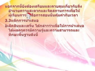 นอกจากนี้ยังต้องเตรียมและควบคุมเกี่ยวกับสิ่งอำนวยความสะดวกและจัดสถานการเพื่อให้ผู้เรียนการใช้สื่อการสอนนั้นคุ้มค่ากับเวลา3.3หลักการนำเสนออิเล็คสันและเคริ์น ได้กล่าวว่าเพื่อให้การนำเสนอได้ผลครูควรมีความรู้และความสามารถและทักษะพื้นฐานดังนี้