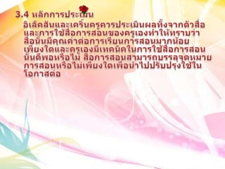 3.4 หลักการประเมินอิเล็คสันและเคริ์นครูควรประเมินผลทั้งจากตัวสื่อและการใช้สื่อการสอนของครูเองทำให้ทราบว่า สื่อนั้นมีคุณค่าต่อการเรียนการสอนมากน้อยเพียงใดและครูเองมีเทคนิคในการใช้สื่อการสอนนั้นดีพอหรือไม่ สื่อการสอนสามารถบรรลุจุดหมายการสอนหรือไม่เพียงใด๶พื่อȨไปปรับปรุงใช้ใȨอกาสต่อ 