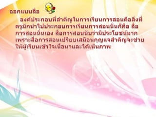 ออกแบบสื่อ      องค์ประกอบที่สำคัญในการเรียนการสอนคือสิ่งที่ครูมักนำไปประกอบการเรียนการสอนนั่นก็คือ สื่อการสอนนั่นเอง สื่อการสอนนับว่ามีประโยชน์มากเพราะสื่อการสอนเปรียบเสมือนกุญแจสำคัญจะช่วยให้ผู้เรียนเข้าใจเนื้อหาและได้เห็นภาพ