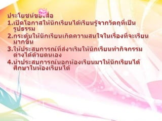 ประโยชน์ของสื่อ 1.เปิดโอกาสให้นักเรียนได้เรียนรู้จากวัตถุที่เป็นรูปธรรม2.กระตุ้นให้นักเรียนเกิดความสนใจในเรื่องที่จะเรียนมากขึ้น3.ให้ประสบการณ์ที่ส่งาเริมให้นักเรียนทำกิจกรรมต่างได้ด้วยตนเอง4.นำประสบการณ์นอกห้องเรียนมาให้นักเรียนได้ศึกษาในห้องเรียนได้