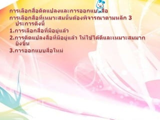 การเลือกสื่อดัดแปลงและการออกแบบสื่อการเลือกสื่อที่เหมาะสมนั้นต้องพิจารณาตามหลัก 3 ประการดังนี้1.การเลือกสื่อที่มีอยู่แล้ว 2.การดัดแปลงสื่อที่มีอยู่แล้ว ให้ใช้ได้ดีและเหมาะสมมากยิ่งขึ้น3.การออกแบบสื่อใหม่ 