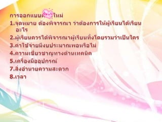 การออกแบบผลิตใหม่ 1.จุดหมาย ต้องพิจารณา ว่าต้องการให้ผู้เรียนได้เรียนอะไร2.ผู้เรียนควรได้พิจารณาผู้เรียนทั้งโดยรวมว่าเป็นใคร3.ค่าใช้จ่ายมีงบประมาณพอหรือไม่4.ความเชี่ยวชาญทางด้านเทคนิค5.เครื่องมืออุปกรณ์7.สิ่งอำนวยความสะดวก8.เวลา 