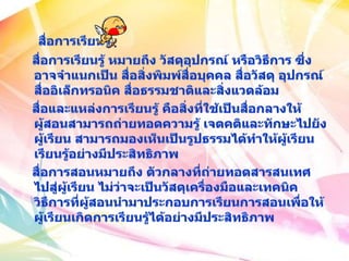 สื่อการเรียนรู้   สื่อการเรียนรู้ หมายถึง วัสดุอุปกรณ์ หรือวิธีการ ซึ่งอาจจำแนกเป็น สื่อสิ่งพิมพ์สื่อบุคคล สื่อวัสดุ อุปกรณ์ สื่ออิเล็กทรอนิค สื่อธรรมชาติและสิ่งแวดล้อม    สื่อและแหล่งการเรียนรู้ คือสิ่งที่ใช้เป็นสื่อกลางให้ผู้สอนสามารถถ่ายทอดความรู้ เจตคติและทักษะไปยังผู้เรียน สามารถมองเห็นเป็นรูปธรรมได้ทำให้ผู้เรียนเรียนรู้อย่างมีประสิทธิภาพ   สื่อการสอนหมายถึง ตัวกลางที่ถ่ายทอดสารสนเทศไปสู่ผู้เรียน ไม่ว่าจะเป็นวัสดุเครื่องมือและเทคนิควิธีการที่ผู้สอนนำมาประกอบการเรียนการสอนเพื่อให้ผู้เรียนเกิดการเรียนรู้ได้อย่างมีประสิทธิภาพ