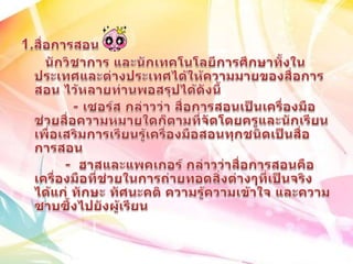 1.สื่อการสอน      นักวิชาการ และนักเทคโนโลยีการศึกษาทั้งในประเทศและต่างประเทศได้ให้ความมายของสื่อการสอน ไว้หลายท่านพอสรุปได้ดังนี้              - เซอร์ส กล่าวว่า สื่อการสอนเป็นเครื่องมือช่วยสื่อความหมายใดก็ตามที่จัดโดยครูและนักเรียนเพื่อเสริมการเรียนรู้เครื่องมือสอนทุกชนิดเป็นสื่อการสอน           -  ฮาสและแพคเกอร์ กล่าวว่าสื่อการสอนคือเครื่องมือที่ช่วยในการถ่ายทอดสิ่งต่างๆที่เป็นจริงได้แก่ ทักษะ ทัศนะคติ ความรู้ความเข้าใจ และความซาบซึ้งไปยังผู้เรียน