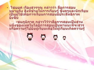  -  ไชยยศ เรืองสุวรรณ กล่าวว่า สื่อการสอนหมายถึง สิ่งที่ช่วยให้การเรียนรู้ ซึ่งครูและนักเรียนเป็นผู้ใช้เพื่อการเรียนการสอนมีประสิทธิภาพยิ่งขึ้น	      -ชมภูมิภาค กล่าวไว้ว่าสื่อการสอนเป็นส่วนหนึ่งของเทคโนโลยีการสอนเป็นพาหนะที่จะสารหรือความรู้ไปยังผู้เรียนเพื่อให้ผู้เรียนเกิดความรู้
