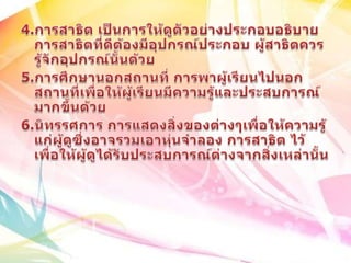 4.การสาธิต เป็นการให้ดูตัวอย่างประกอบอธิบายการสาธิตที่ดีต้องมีอุปกรณ์ประกอบ ผู้สาธิตควรรู้จักอุปกรณ์นั้นด้วย5.การศึกษานอกสถานที่ การพาผู้เรียนไปนอกสถานที่เพื่อให้ผู้เรียนมีความรู้และประสบการณ์มากขึ้นด้วย6.นิทรรศการ การแสดงสิ่งของต่างๆเพื่อให้ความรู้แก่ผู้ดูซึ่งอาจรวมเอาหุ่นจำลอง การสาธิต ไว้เพื่อให้ผู้ดูได้รับประสบการณ์ต่างจากสิ่งเหล่านั้น