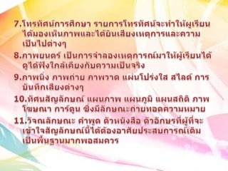 7.โทรทัศน์การศึกษา รายการโทรทัศน์จะทำให้ผูเรียนได้มองเห็นภาพและได้ยินเสียงเหตุการและความเป็นไปต่างๆ8.ภาพยนตร์ เป็นการจำลองเหตุการณ์มาให้ผู้เรียนได้ดูได้ฟังใกล้เคียงกับความเป็นจริง9.ภาพนิ่ง ภาพถ่าย ภาพวาด แผ่นโปร่งใส สไลด์ การบันทึกเสียงต่างๆ10.ทัศนสัญลักษณ์ แผนภาพ แผนภูมิ แผนสถิติ ภาพโฆษณา การ์ตูน ซึ่งมีลักษณะถ่ายทอดความหมาย11.วัจณลักษณะ คำพูด ตัวหนังสือ ตัวอักษรที่ผู้ที่จะเข้าใจสัญลักษณ์นี้ได้ต้องอาศัยประสบการณ์เดิมเป็นพื้นฐานมากพอสมควร